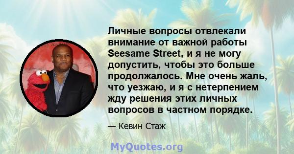 Личные вопросы отвлекали внимание от важной работы Seesame Street, и я не могу допустить, чтобы это больше продолжалось. Мне очень жаль, что уезжаю, и я с нетерпением жду решения этих личных вопросов в частном порядке.