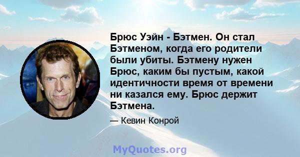 Брюс Уэйн - Бэтмен. Он стал Бэтменом, когда его родители были убиты. Бэтмену нужен Брюс, каким бы пустым, какой идентичности время от времени ни казался ему. Брюс держит Бэтмена.