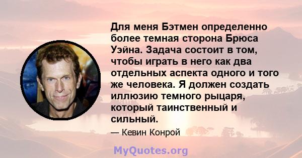 Для меня Бэтмен определенно более темная сторона Брюса Уэйна. Задача состоит в том, чтобы играть в него как два отдельных аспекта одного и того же человека. Я должен создать иллюзию темного рыцаря, который таинственный