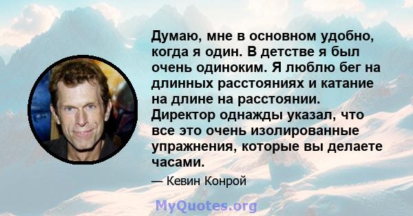 Думаю, мне в основном удобно, когда я один. В детстве я был очень одиноким. Я люблю бег на длинных расстояниях и катание на длине на расстоянии. Директор однажды указал, что все это очень изолированные упражнения,