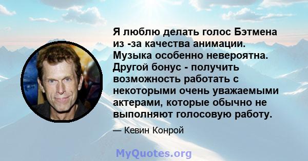 Я люблю делать голос Бэтмена из -за качества анимации. Музыка особенно невероятна. Другой бонус - получить возможность работать с некоторыми очень уважаемыми актерами, которые обычно не выполняют голосовую работу.