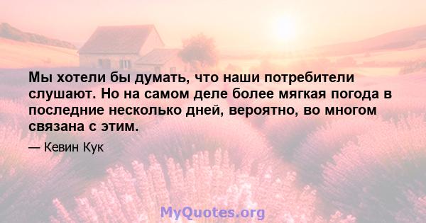 Мы хотели бы думать, что наши потребители слушают. Но на самом деле более мягкая погода в последние несколько дней, вероятно, во многом связана с этим.