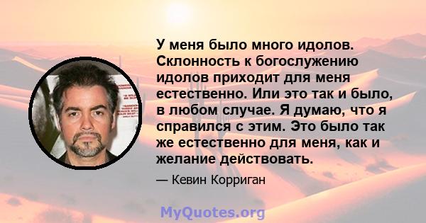 У меня было много идолов. Склонность к богослужению идолов приходит для меня естественно. Или это так и было, в любом случае. Я думаю, что я справился с этим. Это было так же естественно для меня, как и желание