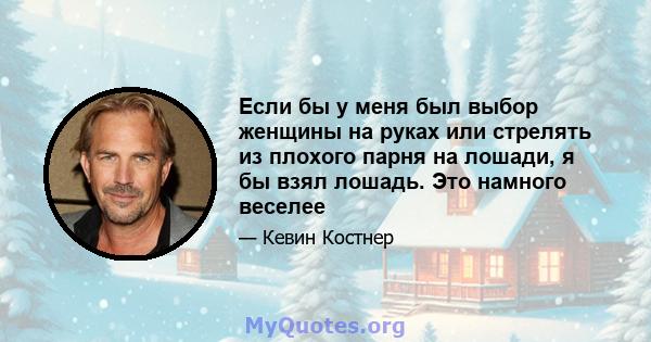 Если бы у меня был выбор женщины на руках или стрелять из плохого парня на лошади, я бы взял лошадь. Это намного веселее