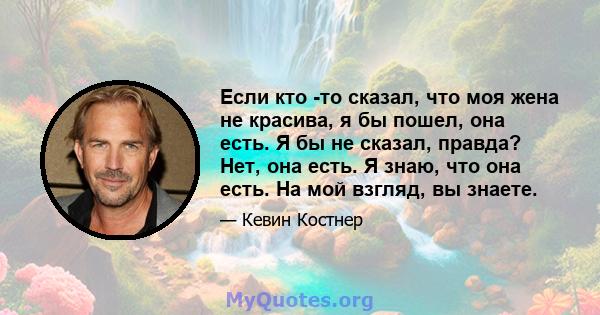 Если кто -то сказал, что моя жена не красива, я бы пошел, она есть. Я бы не сказал, правда? Нет, она есть. Я знаю, что она есть. На мой взгляд, вы знаете.