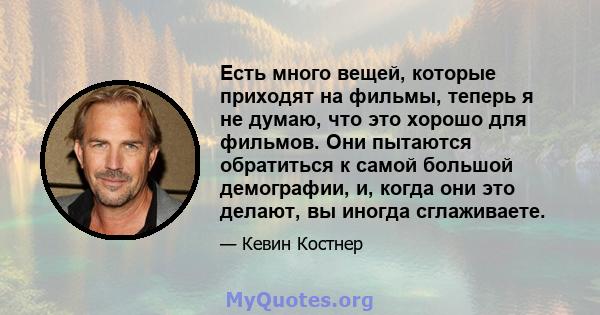 Есть много вещей, которые приходят на фильмы, теперь я не думаю, что это хорошо для фильмов. Они пытаются обратиться к самой большой демографии, и, когда они это делают, вы иногда сглаживаете.