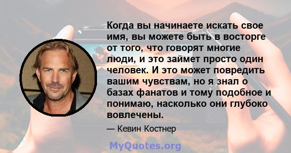 Когда вы начинаете искать свое имя, вы можете быть в восторге от того, что говорят многие люди, и это займет просто один человек. И это может повредить вашим чувствам, но я знал о базах фанатов и тому подобное и