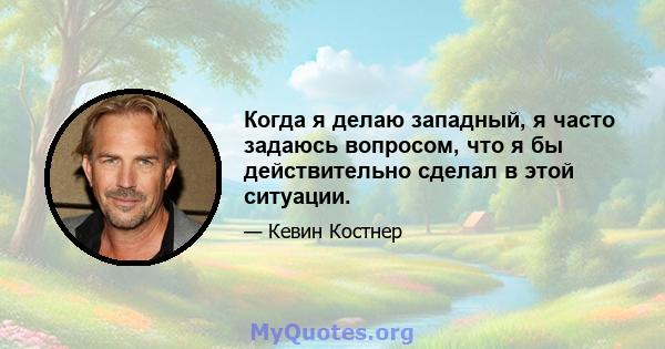 Когда я делаю западный, я часто задаюсь вопросом, что я бы действительно сделал в этой ситуации.