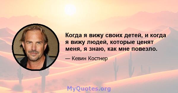 Когда я вижу своих детей, и когда я вижу людей, которые ценят меня, я знаю, как мне повезло.