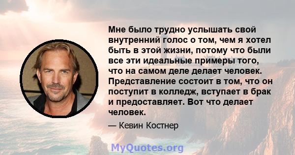 Мне было трудно услышать свой внутренний голос о том, чем я хотел быть в этой жизни, потому что были все эти идеальные примеры того, что на самом деле делает человек. Представление состоит в том, что он поступит в