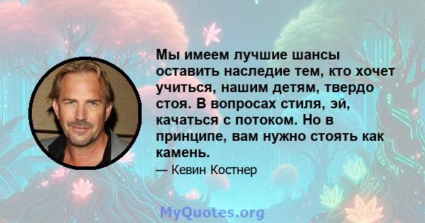 Мы имеем лучшие шансы оставить наследие тем, кто хочет учиться, нашим детям, твердо стоя. В вопросах стиля, эй, качаться с потоком. Но в принципе, вам нужно стоять как камень.