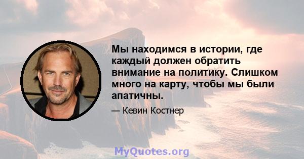 Мы находимся в истории, где каждый должен обратить внимание на политику. Слишком много на карту, чтобы мы были апатичны.