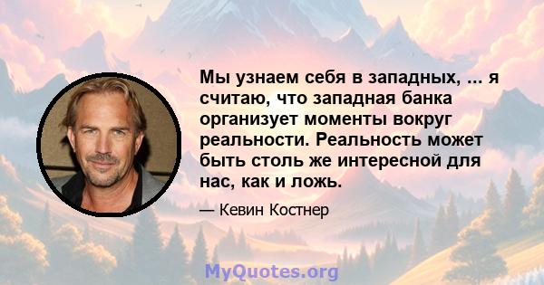 Мы узнаем себя в западных, ... я считаю, что западная банка организует моменты вокруг реальности. Реальность может быть столь же интересной для нас, как и ложь.