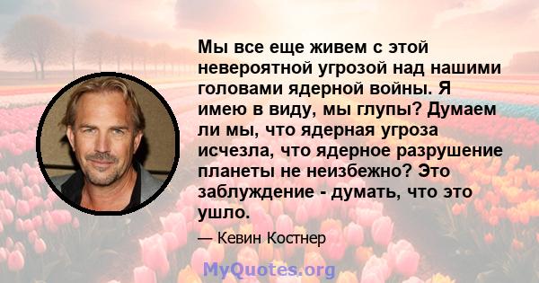 Мы все еще живем с этой невероятной угрозой над нашими головами ядерной войны. Я имею в виду, мы глупы? Думаем ли мы, что ядерная угроза исчезла, что ядерное разрушение планеты не неизбежно? Это заблуждение - думать,