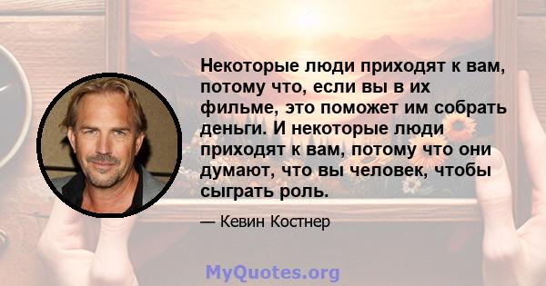 Некоторые люди приходят к вам, потому что, если вы в их фильме, это поможет им собрать деньги. И некоторые люди приходят к вам, потому что они думают, что вы человек, чтобы сыграть роль.