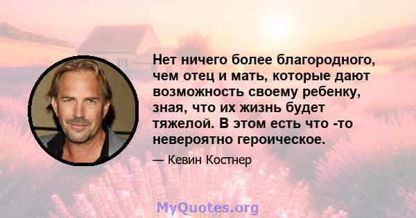 Нет ничего более благородного, чем отец и мать, которые дают возможность своему ребенку, зная, что их жизнь будет тяжелой. В этом есть что -то невероятно героическое.