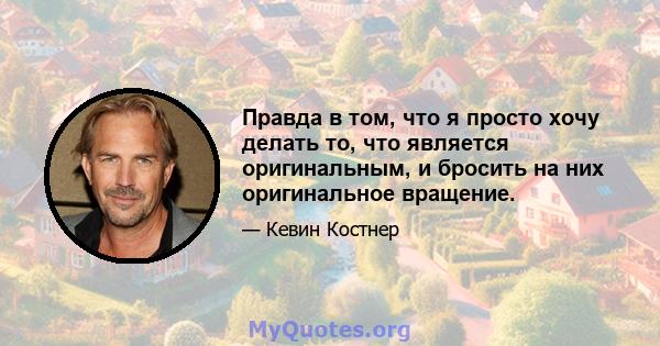 Правда в том, что я просто хочу делать то, что является оригинальным, и бросить на них оригинальное вращение.