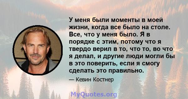 У меня были моменты в моей жизни, когда все было на столе. Все, что у меня было. Я в порядке с этим, потому что я твердо верил в то, что то, во что я делал, и другие люди могли бы в это поверить, если я смогу сделать