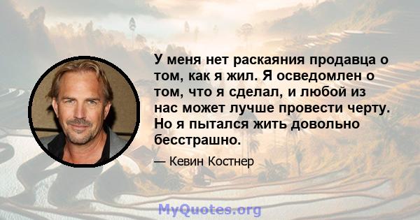 У меня нет раскаяния продавца о том, как я жил. Я осведомлен о том, что я сделал, и любой из нас может лучше провести черту. Но я пытался жить довольно бесстрашно.