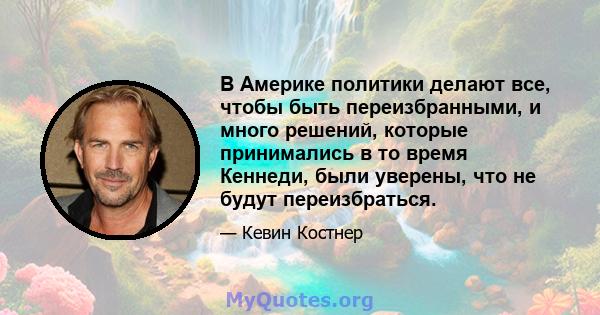 В Америке политики делают все, чтобы быть переизбранными, и много решений, которые принимались в то время Кеннеди, были уверены, что не будут переизбраться.