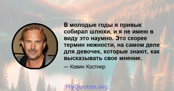 В молодые годы я привык собирал шлюхи, и я не имею в виду это наумно. Это скорее термин нежности, на самом деле для девочек, которые знают, как высказывать свое мнение.