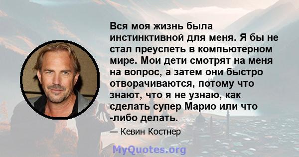 Вся моя жизнь была инстинктивной для меня. Я бы не стал преуспеть в компьютерном мире. Мои дети смотрят на меня на вопрос, а затем они быстро отворачиваются, потому что знают, что я не узнаю, как сделать супер Марио или 