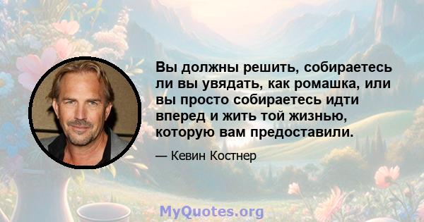 Вы должны решить, собираетесь ли вы увядать, как ромашка, или вы просто собираетесь идти вперед и жить той жизнью, которую вам предоставили.