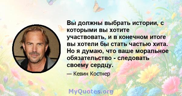 Вы должны выбрать истории, с которыми вы хотите участвовать, и в конечном итоге вы хотели бы стать частью хита. Но я думаю, что ваше моральное обязательство - следовать своему сердцу.