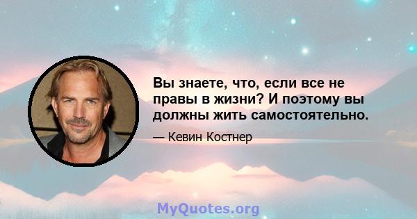 Вы знаете, что, если все не правы в жизни? И поэтому вы должны жить самостоятельно.