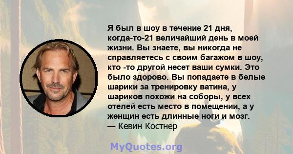 Я был в шоу в течение 21 дня, когда-то-21 величайший день в моей жизни. Вы знаете, вы никогда не справляетесь с своим багажом в шоу, кто -то другой несет ваши сумки. Это было здорово. Вы попадаете в белые шарики за