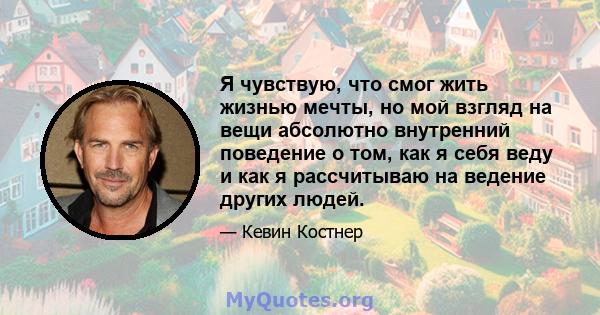 Я чувствую, что смог жить жизнью мечты, но мой взгляд на вещи абсолютно внутренний поведение о том, как я себя веду и как я рассчитываю на ведение других людей.