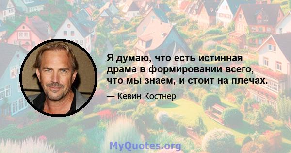 Я думаю, что есть истинная драма в формировании всего, что мы знаем, и стоит на плечах.