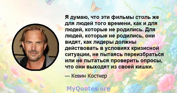 Я думаю, что эти фильмы столь же для людей того времени, как и для людей, которые не родились. Для людей, которые не родились, они видят, как лидеры должны действовать в условиях кризисной ситуации, не пытаясь