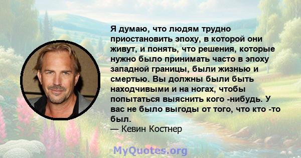 Я думаю, что людям трудно приостановить эпоху, в которой они живут, и понять, что решения, которые нужно было принимать часто в эпоху западной границы, были жизнью и смертью. Вы должны были быть находчивыми и на ногах,