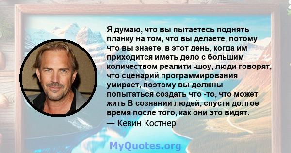 Я думаю, что вы пытаетесь поднять планку на том, что вы делаете, потому что вы знаете, в этот день, когда им приходится иметь дело с большим количеством реалити -шоу, люди говорят, что сценарий программирования умирает, 