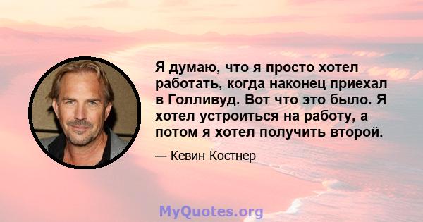 Я думаю, что я просто хотел работать, когда наконец приехал в Голливуд. Вот что это было. Я хотел устроиться на работу, а потом я хотел получить второй.