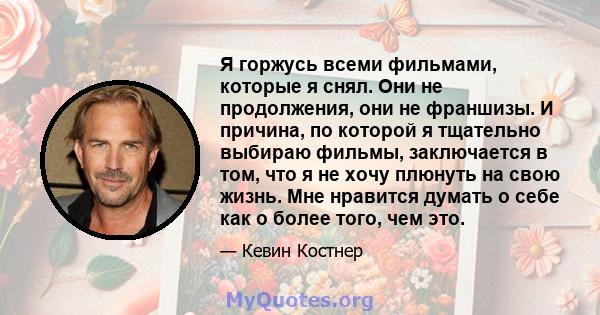 Я горжусь всеми фильмами, которые я снял. Они не продолжения, они не франшизы. И причина, по которой я тщательно выбираю фильмы, заключается в том, что я не хочу плюнуть на свою жизнь. Мне нравится думать о себе как о