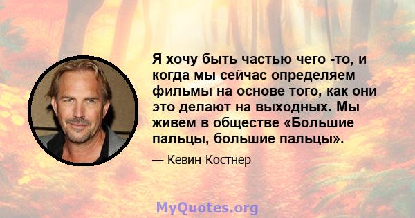 Я хочу быть частью чего -то, и когда мы сейчас определяем фильмы на основе того, как они это делают на выходных. Мы живем в обществе «Большие пальцы, большие пальцы».