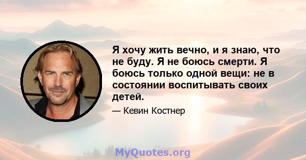 Я хочу жить вечно, и я знаю, что не буду. Я не боюсь смерти. Я боюсь только одной вещи: не в состоянии воспитывать своих детей.