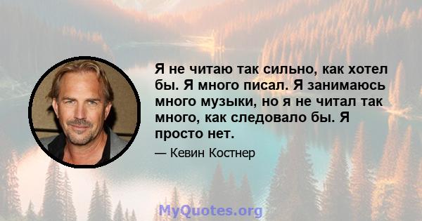 Я не читаю так сильно, как хотел бы. Я много писал. Я занимаюсь много музыки, но я не читал так много, как следовало бы. Я просто нет.