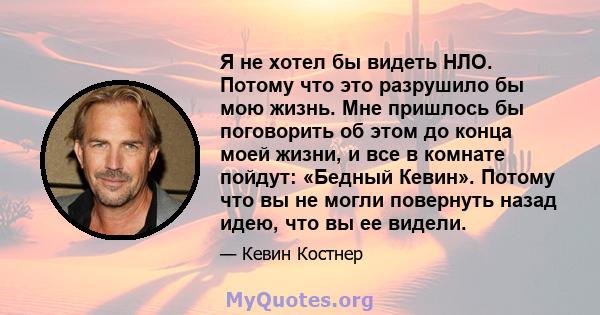 Я не хотел бы видеть НЛО. Потому что это разрушило бы мою жизнь. Мне пришлось бы поговорить об этом до конца моей жизни, и все в комнате пойдут: «Бедный Кевин». Потому что вы не могли повернуть назад идею, что вы ее