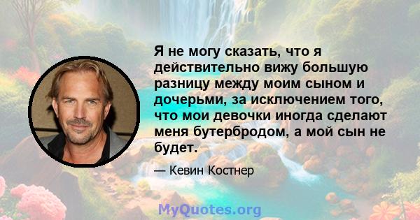 Я не могу сказать, что я действительно вижу большую разницу между моим сыном и дочерьми, за исключением того, что мои девочки иногда сделают меня бутербродом, а мой сын не будет.