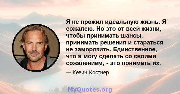 Я не прожил идеальную жизнь. Я сожалею. Но это от всей жизни, чтобы принимать шансы, принимать решения и стараться не заморозить. Единственное, что я могу сделать со своими сожалением, - это понимать их.