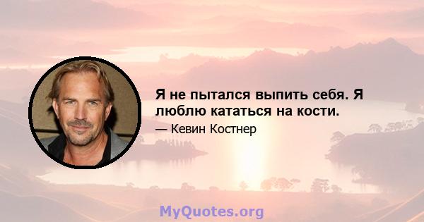 Я не пытался выпить себя. Я люблю кататься на кости.