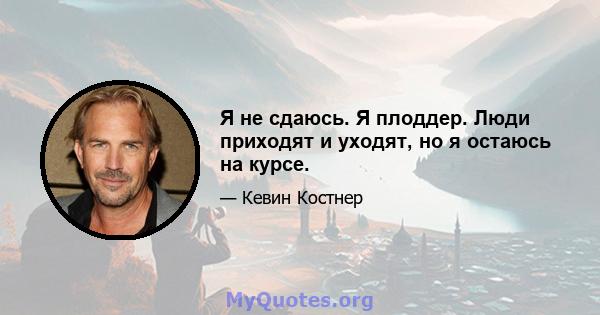 Я не сдаюсь. Я плоддер. Люди приходят и уходят, но я остаюсь на курсе.