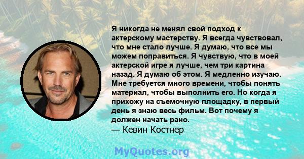 Я никогда не менял свой подход к актерскому мастерству. Я всегда чувствовал, что мне стало лучше. Я думаю, что все мы можем поправиться. Я чувствую, что в моей актерской игре я лучше, чем три картина назад. Я думаю об