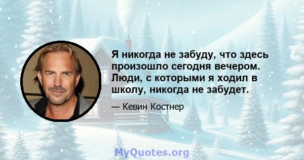 Я никогда не забуду, что здесь произошло сегодня вечером. Люди, с которыми я ходил в школу, никогда не забудет.