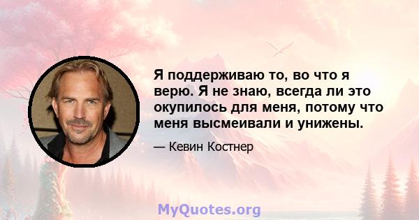 Я поддерживаю то, во что я верю. Я не знаю, всегда ли это окупилось для меня, потому что меня высмеивали и унижены.