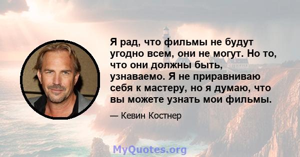 Я рад, что фильмы не будут угодно всем, они не могут. Но то, что они должны быть, узнаваемо. Я не приравниваю себя к мастеру, но я думаю, что вы можете узнать мои фильмы.