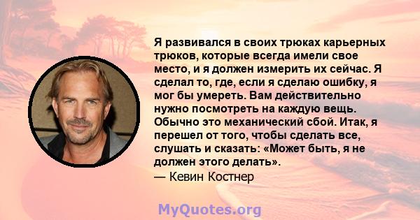 Я развивался в своих трюках карьерных трюков, которые всегда имели свое место, и я должен измерить их сейчас. Я сделал то, где, если я сделаю ошибку, я мог бы умереть. Вам действительно нужно посмотреть на каждую вещь.